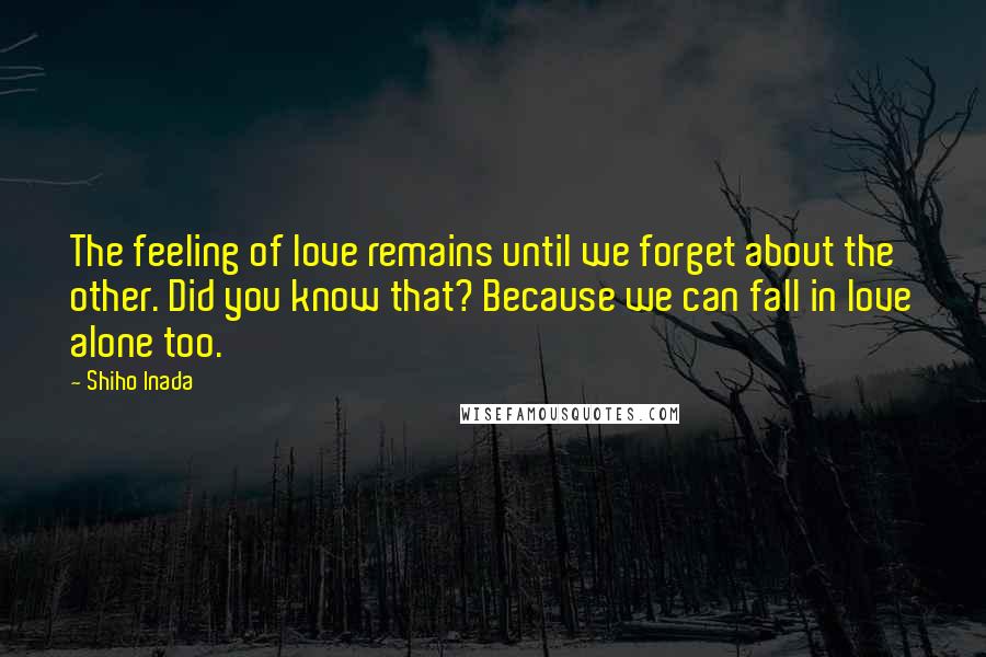 Shiho Inada Quotes: The feeling of love remains until we forget about the other. Did you know that? Because we can fall in love alone too.