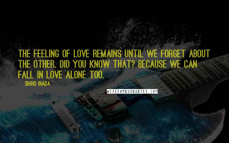 Shiho Inada Quotes: The feeling of love remains until we forget about the other. Did you know that? Because we can fall in love alone too.