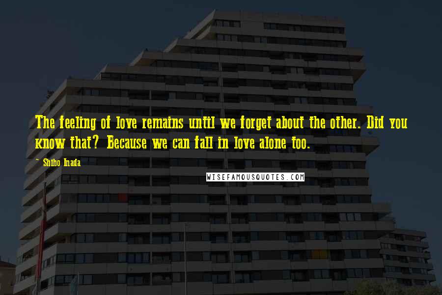 Shiho Inada Quotes: The feeling of love remains until we forget about the other. Did you know that? Because we can fall in love alone too.