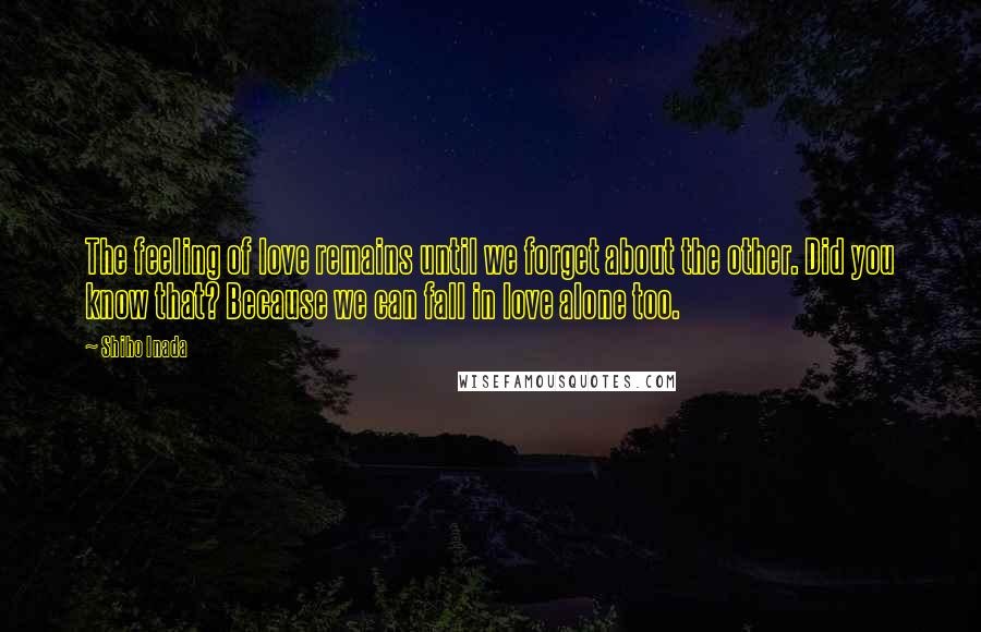 Shiho Inada Quotes: The feeling of love remains until we forget about the other. Did you know that? Because we can fall in love alone too.