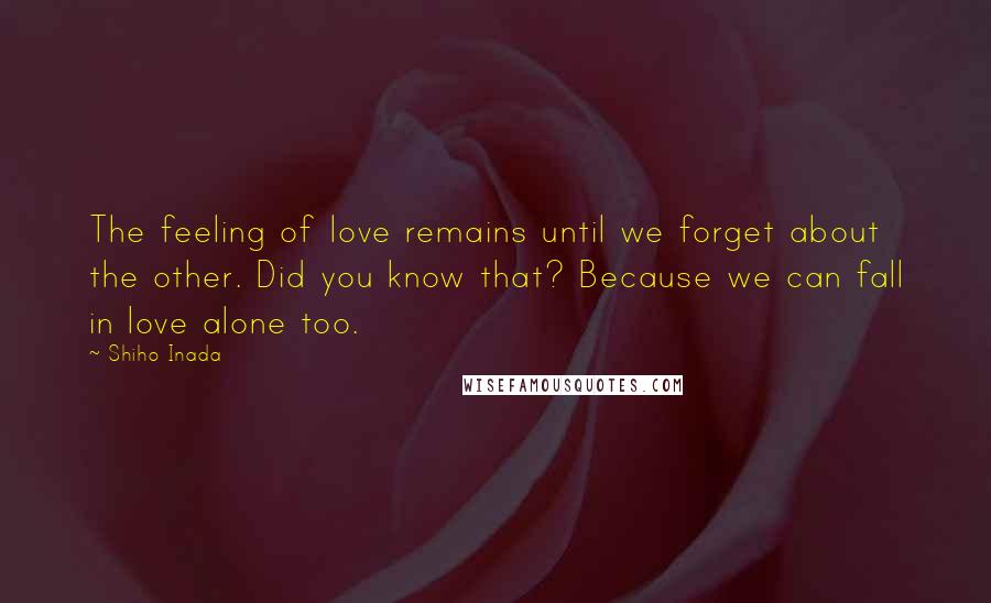 Shiho Inada Quotes: The feeling of love remains until we forget about the other. Did you know that? Because we can fall in love alone too.