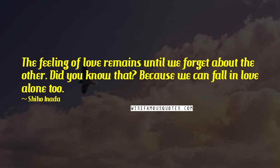 Shiho Inada Quotes: The feeling of love remains until we forget about the other. Did you know that? Because we can fall in love alone too.