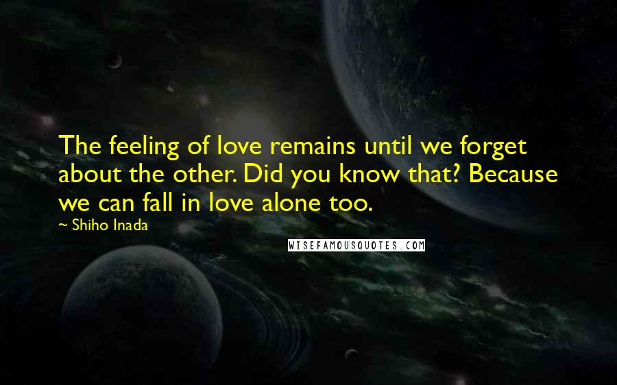 Shiho Inada Quotes: The feeling of love remains until we forget about the other. Did you know that? Because we can fall in love alone too.