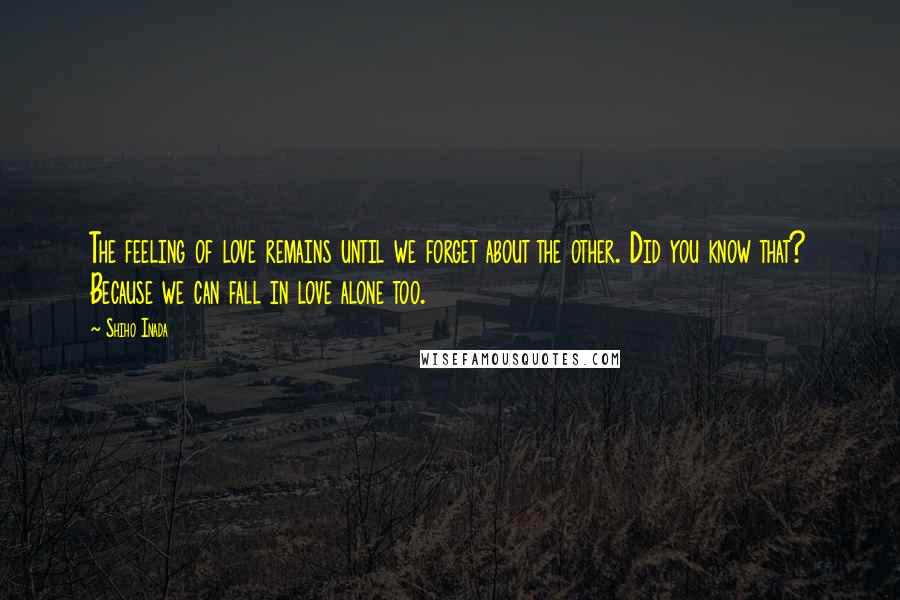 Shiho Inada Quotes: The feeling of love remains until we forget about the other. Did you know that? Because we can fall in love alone too.