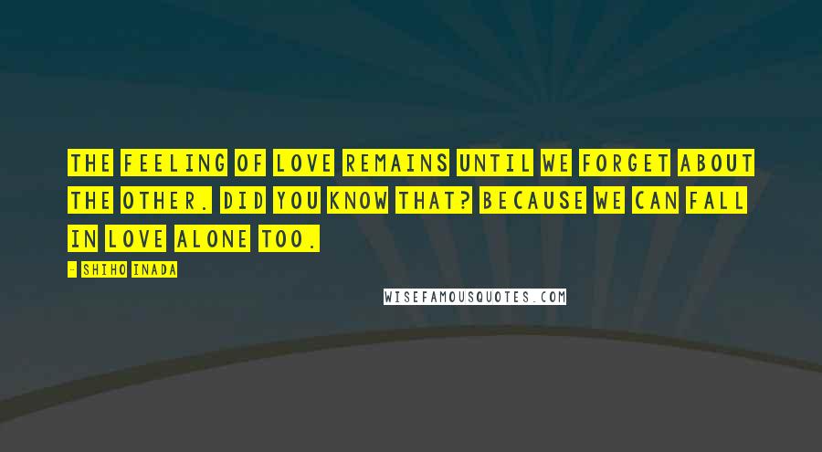 Shiho Inada Quotes: The feeling of love remains until we forget about the other. Did you know that? Because we can fall in love alone too.