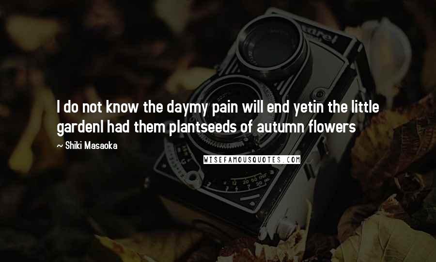 Shiki Masaoka Quotes: I do not know the daymy pain will end yetin the little gardenI had them plantseeds of autumn flowers