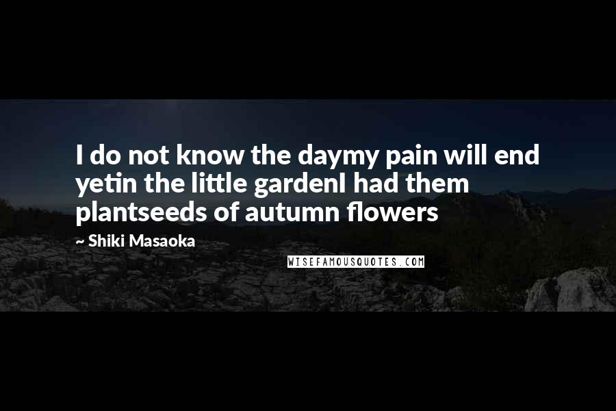 Shiki Masaoka Quotes: I do not know the daymy pain will end yetin the little gardenI had them plantseeds of autumn flowers