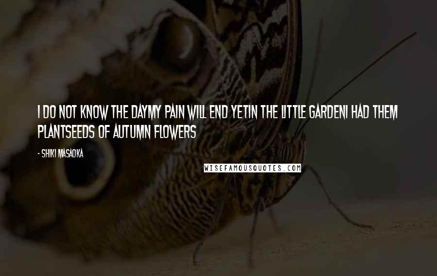 Shiki Masaoka Quotes: I do not know the daymy pain will end yetin the little gardenI had them plantseeds of autumn flowers