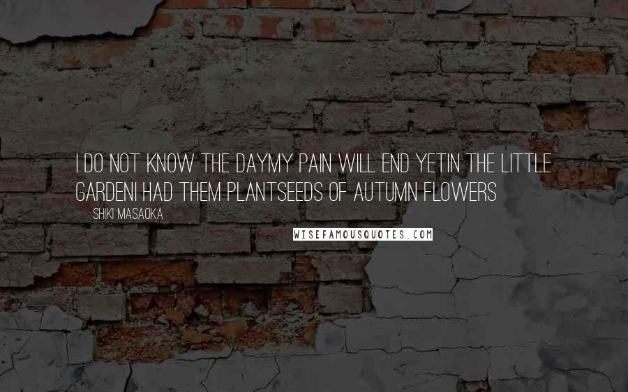 Shiki Masaoka Quotes: I do not know the daymy pain will end yetin the little gardenI had them plantseeds of autumn flowers