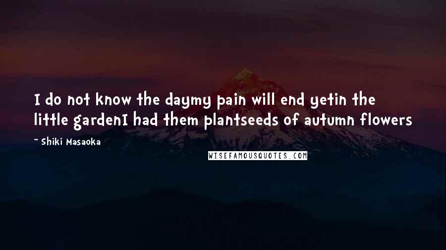 Shiki Masaoka Quotes: I do not know the daymy pain will end yetin the little gardenI had them plantseeds of autumn flowers