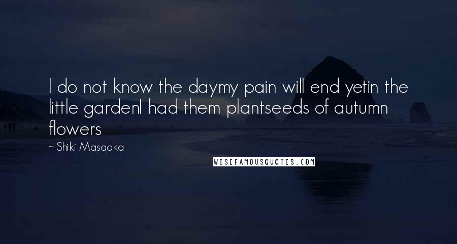 Shiki Masaoka Quotes: I do not know the daymy pain will end yetin the little gardenI had them plantseeds of autumn flowers