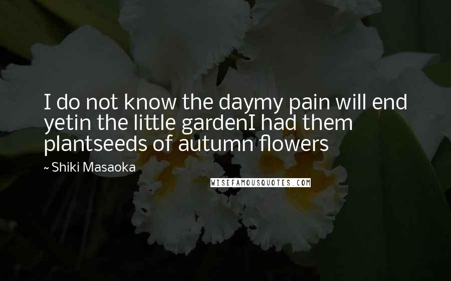 Shiki Masaoka Quotes: I do not know the daymy pain will end yetin the little gardenI had them plantseeds of autumn flowers
