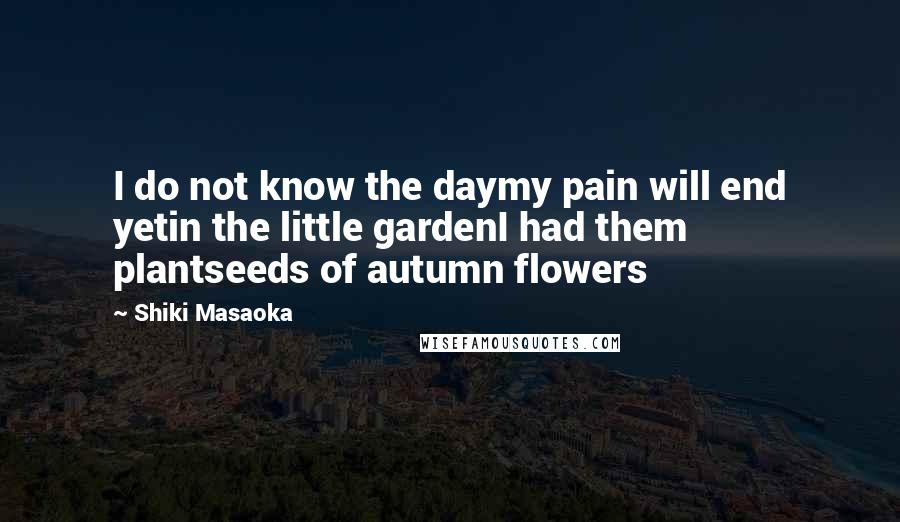 Shiki Masaoka Quotes: I do not know the daymy pain will end yetin the little gardenI had them plantseeds of autumn flowers