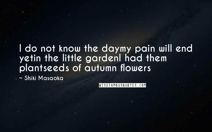 Shiki Masaoka Quotes: I do not know the daymy pain will end yetin the little gardenI had them plantseeds of autumn flowers