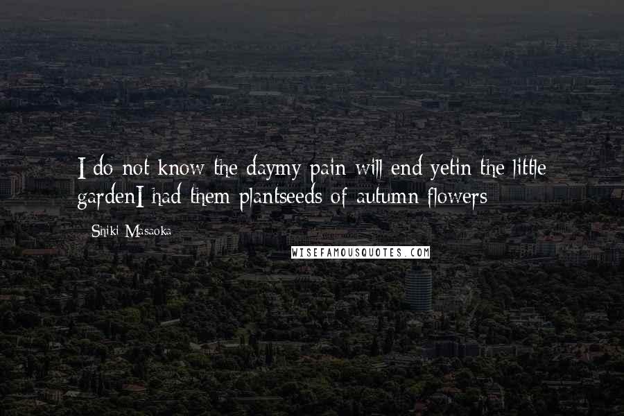 Shiki Masaoka Quotes: I do not know the daymy pain will end yetin the little gardenI had them plantseeds of autumn flowers