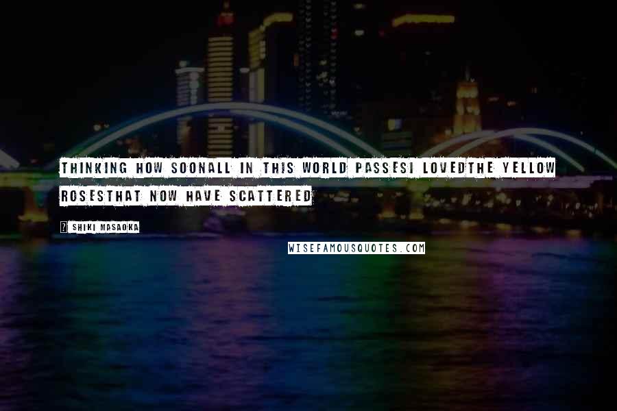 Shiki Masaoka Quotes: thinking how soonall in this world passesI lovedthe yellow rosesthat now have scattered