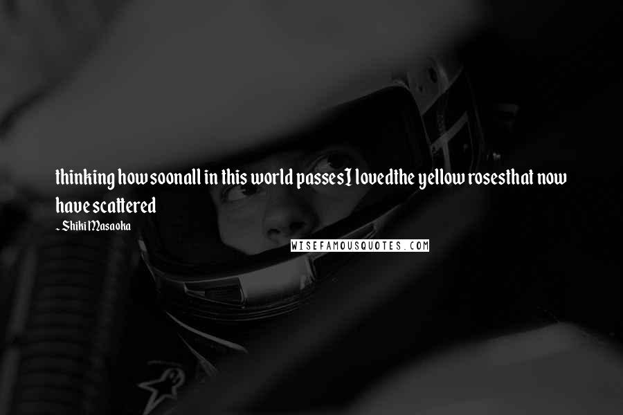 Shiki Masaoka Quotes: thinking how soonall in this world passesI lovedthe yellow rosesthat now have scattered