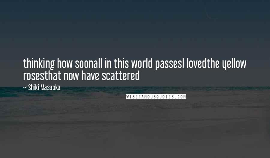Shiki Masaoka Quotes: thinking how soonall in this world passesI lovedthe yellow rosesthat now have scattered