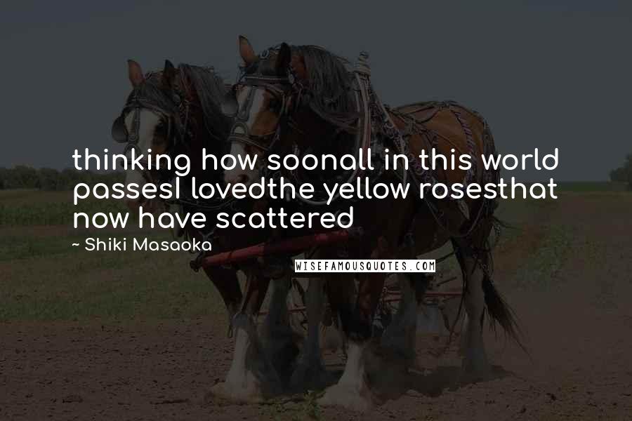 Shiki Masaoka Quotes: thinking how soonall in this world passesI lovedthe yellow rosesthat now have scattered