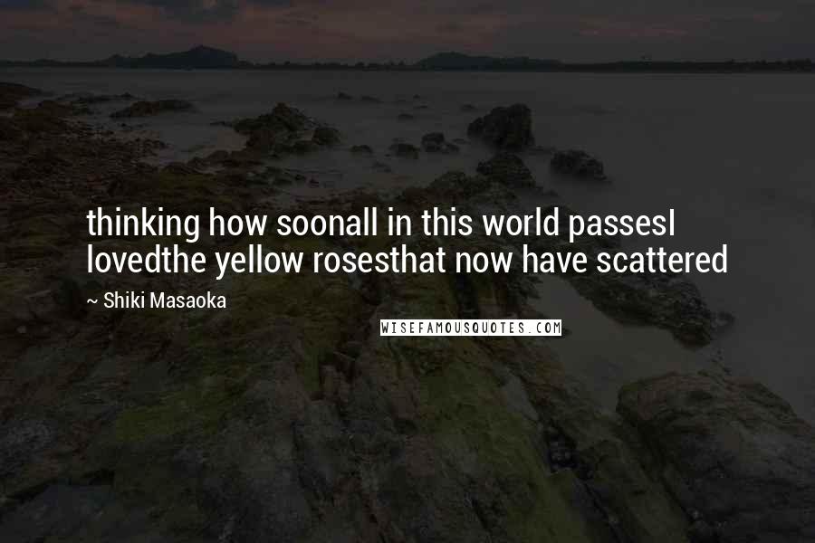 Shiki Masaoka Quotes: thinking how soonall in this world passesI lovedthe yellow rosesthat now have scattered