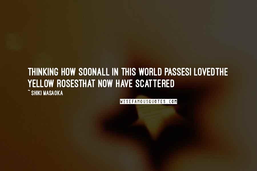 Shiki Masaoka Quotes: thinking how soonall in this world passesI lovedthe yellow rosesthat now have scattered