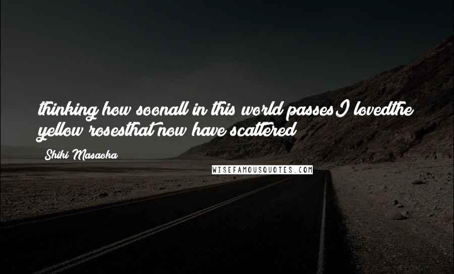Shiki Masaoka Quotes: thinking how soonall in this world passesI lovedthe yellow rosesthat now have scattered