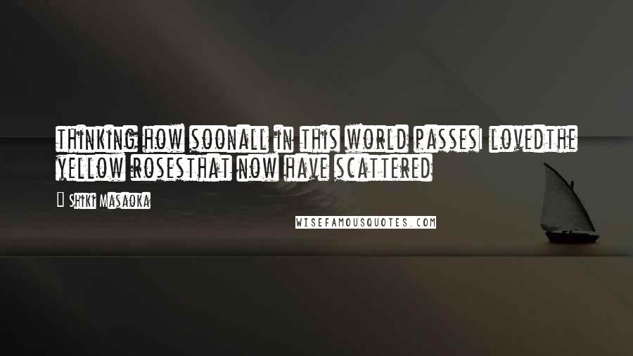 Shiki Masaoka Quotes: thinking how soonall in this world passesI lovedthe yellow rosesthat now have scattered