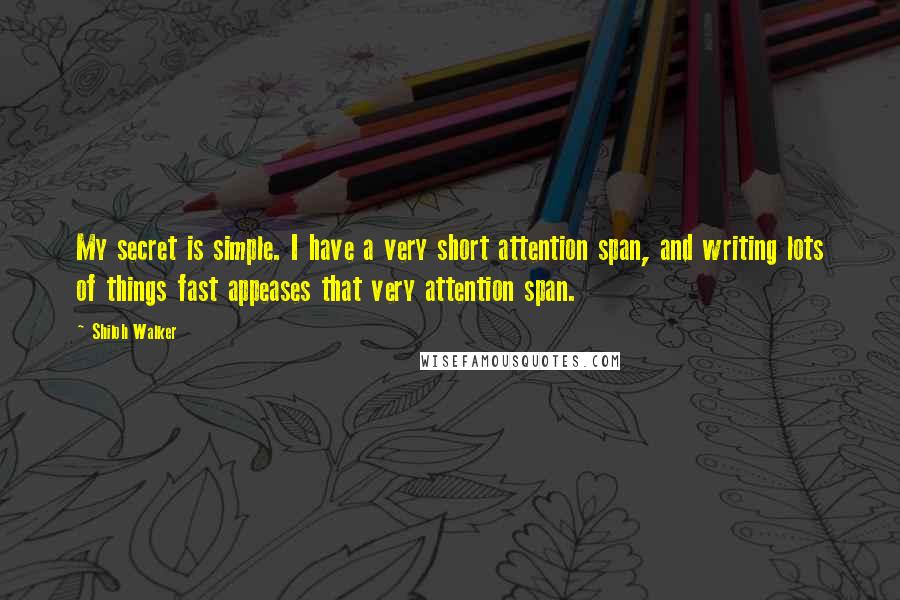 Shiloh Walker Quotes: My secret is simple. I have a very short attention span, and writing lots of things fast appeases that very attention span.