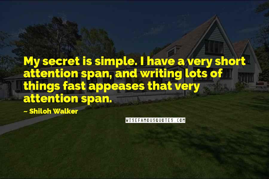 Shiloh Walker Quotes: My secret is simple. I have a very short attention span, and writing lots of things fast appeases that very attention span.