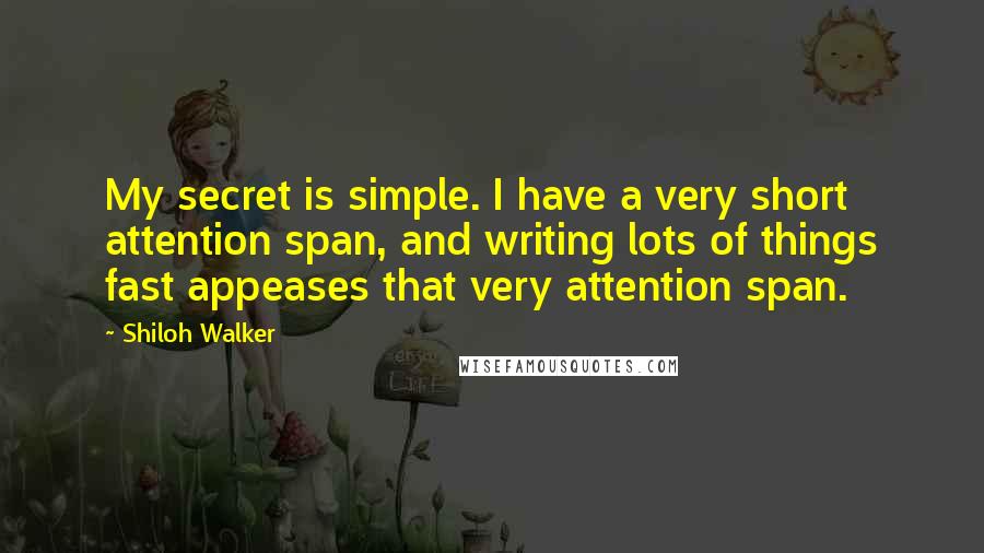 Shiloh Walker Quotes: My secret is simple. I have a very short attention span, and writing lots of things fast appeases that very attention span.