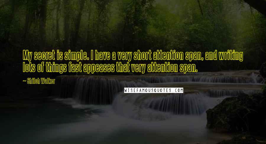 Shiloh Walker Quotes: My secret is simple. I have a very short attention span, and writing lots of things fast appeases that very attention span.