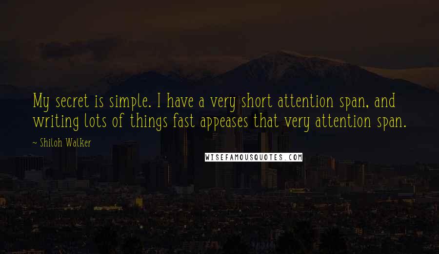 Shiloh Walker Quotes: My secret is simple. I have a very short attention span, and writing lots of things fast appeases that very attention span.