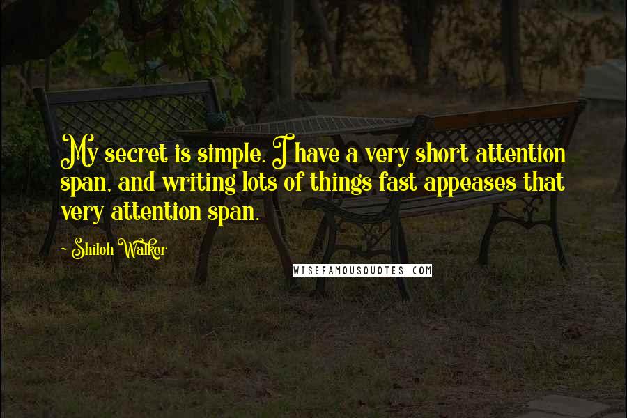 Shiloh Walker Quotes: My secret is simple. I have a very short attention span, and writing lots of things fast appeases that very attention span.