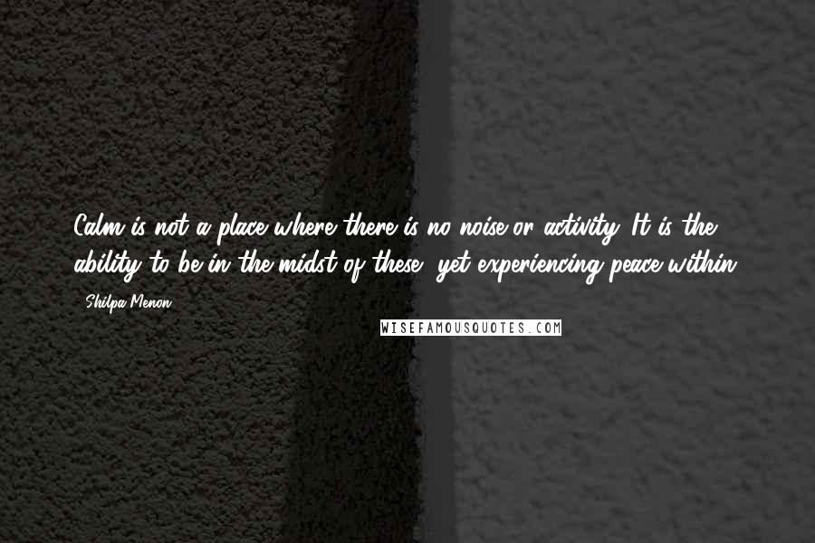 Shilpa Menon Quotes: Calm is not a place where there is no noise or activity. It is the ability to be in the midst of these, yet experiencing peace within.