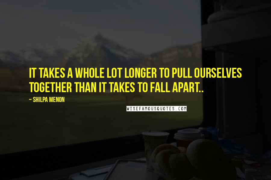 Shilpa Menon Quotes: It takes a whole lot longer to pull ourselves together than it takes to fall apart..