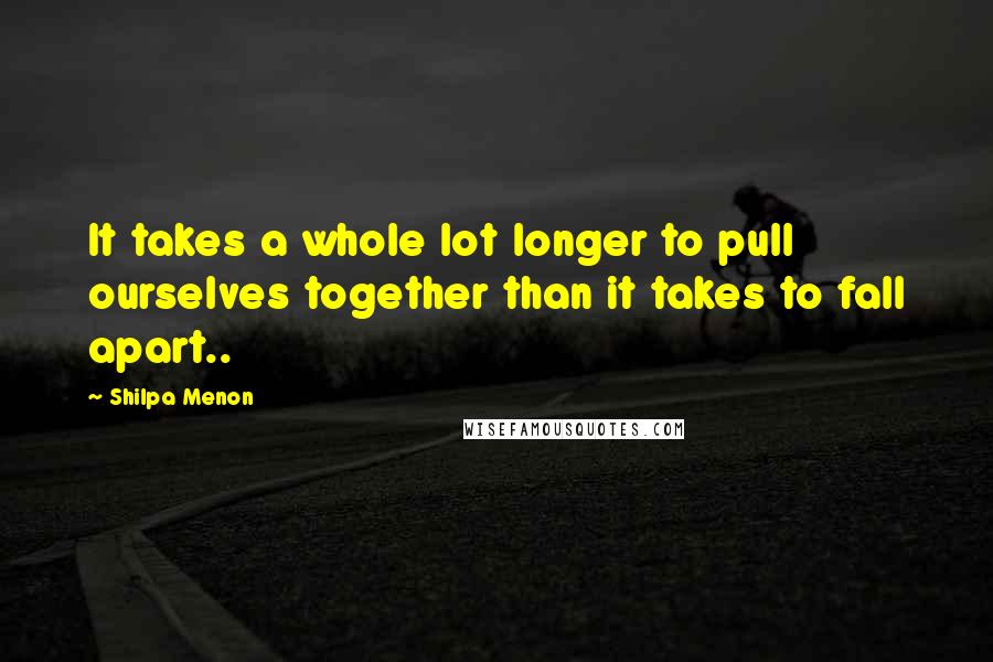 Shilpa Menon Quotes: It takes a whole lot longer to pull ourselves together than it takes to fall apart..