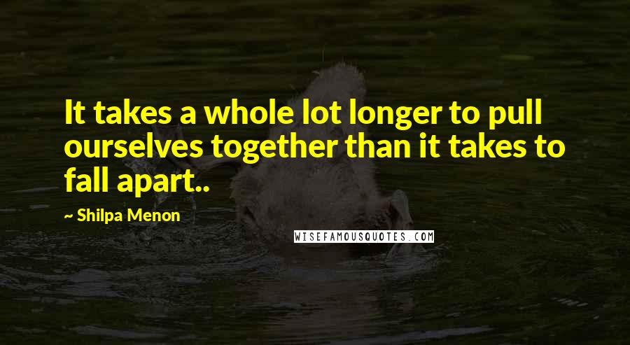 Shilpa Menon Quotes: It takes a whole lot longer to pull ourselves together than it takes to fall apart..