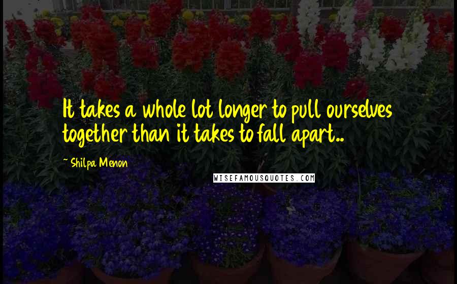 Shilpa Menon Quotes: It takes a whole lot longer to pull ourselves together than it takes to fall apart..