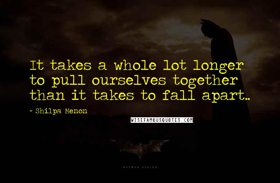 Shilpa Menon Quotes: It takes a whole lot longer to pull ourselves together than it takes to fall apart..