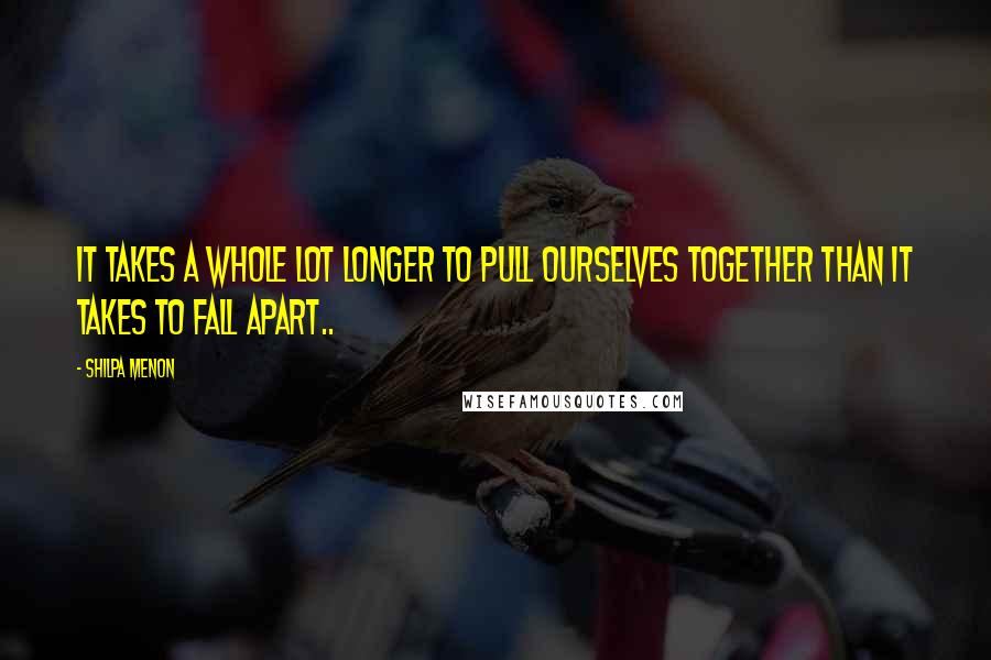 Shilpa Menon Quotes: It takes a whole lot longer to pull ourselves together than it takes to fall apart..