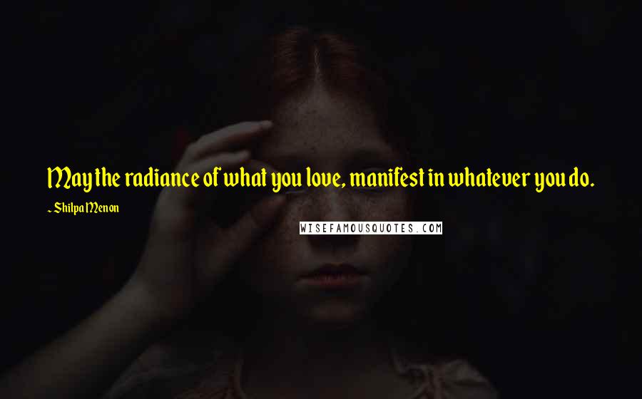 Shilpa Menon Quotes: May the radiance of what you love, manifest in whatever you do.