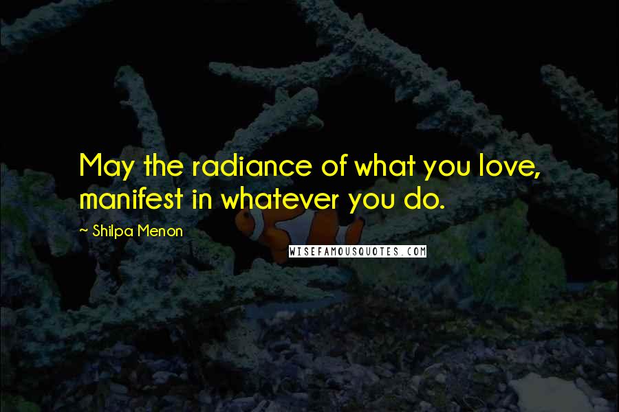 Shilpa Menon Quotes: May the radiance of what you love, manifest in whatever you do.