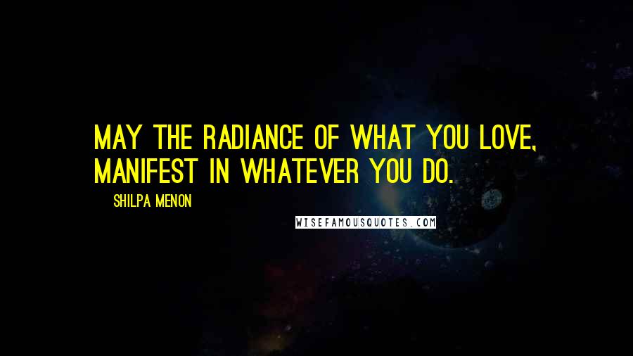 Shilpa Menon Quotes: May the radiance of what you love, manifest in whatever you do.