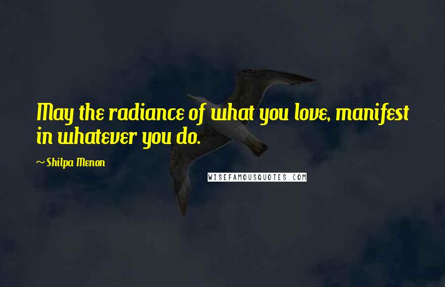 Shilpa Menon Quotes: May the radiance of what you love, manifest in whatever you do.