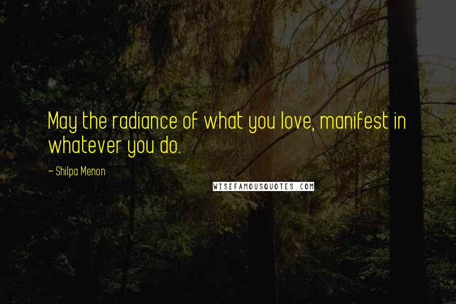 Shilpa Menon Quotes: May the radiance of what you love, manifest in whatever you do.