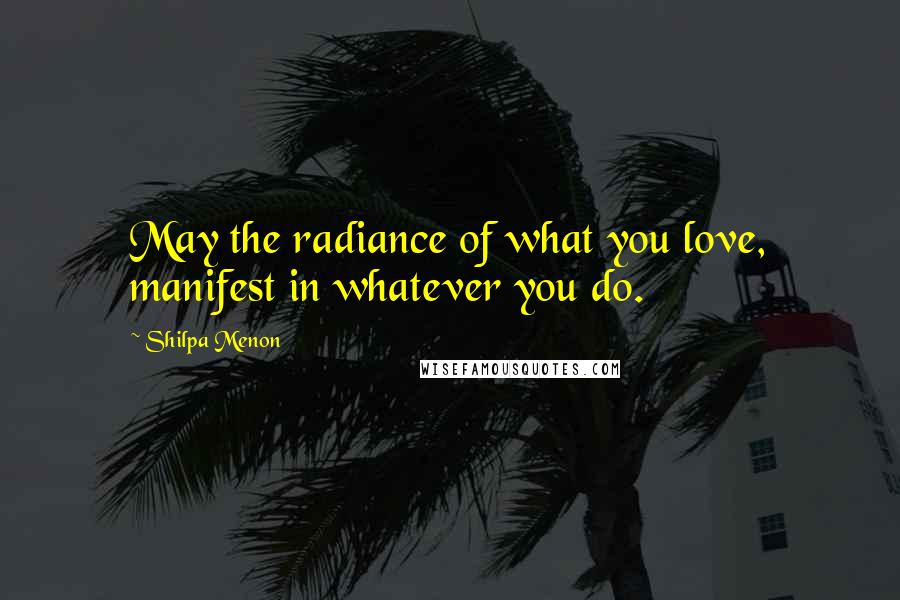 Shilpa Menon Quotes: May the radiance of what you love, manifest in whatever you do.