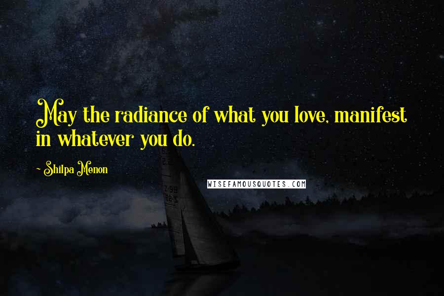 Shilpa Menon Quotes: May the radiance of what you love, manifest in whatever you do.