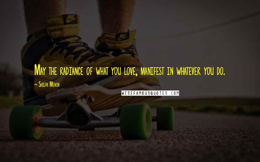 Shilpa Menon Quotes: May the radiance of what you love, manifest in whatever you do.