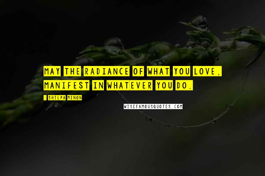 Shilpa Menon Quotes: May the radiance of what you love, manifest in whatever you do.