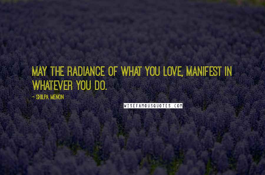 Shilpa Menon Quotes: May the radiance of what you love, manifest in whatever you do.